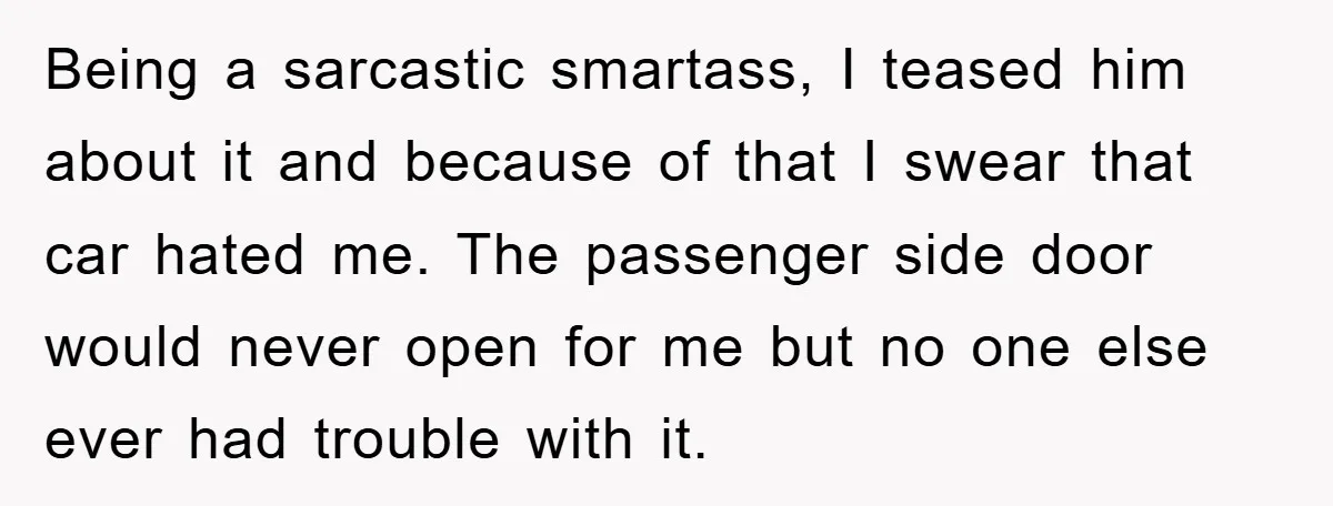 Being a sarcastic smartass, I teased him about it and because of that I swear that car hated me. The passenger side door would never open for me but no...