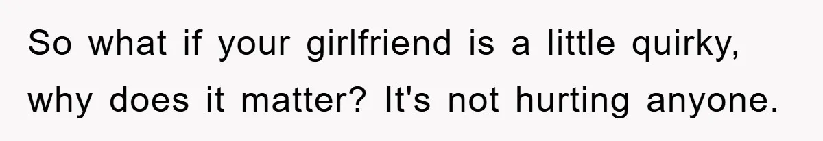So what if your girlfriend is a little quirky, why does it matter? It's not hurting anyone.