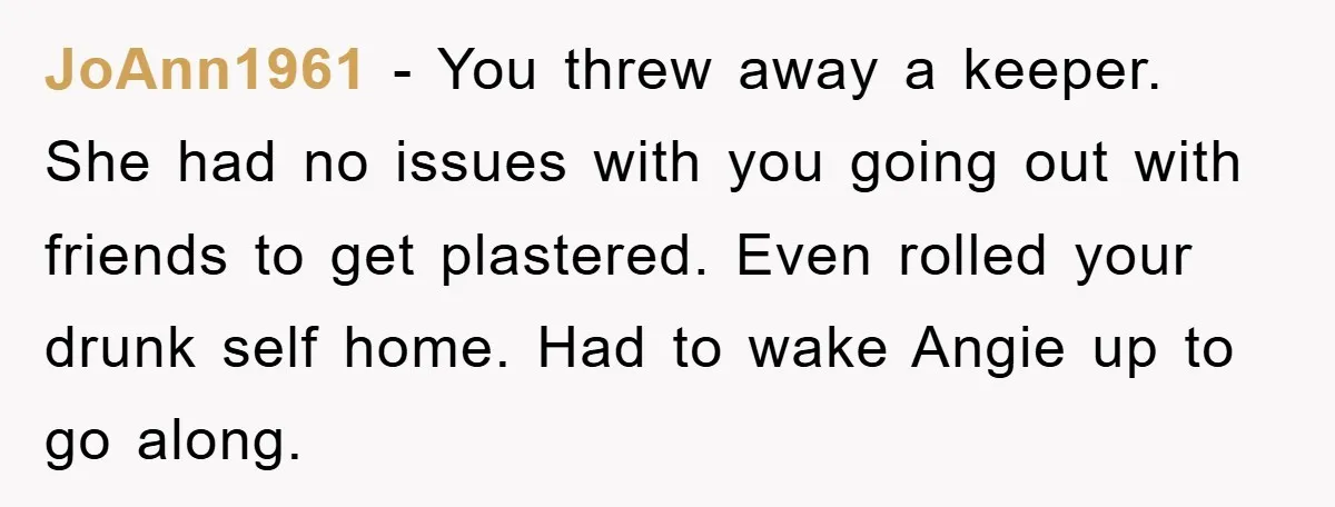JoAnn1961 − You threw away a keeper. She had no issues with you going out with friends to get plastered. Even rolled your drunk self home. Had to wake Angie...