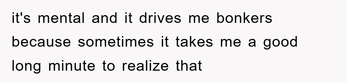 it's mental and it drives me bonkers because sometimes it takes me a good long minute to realize that