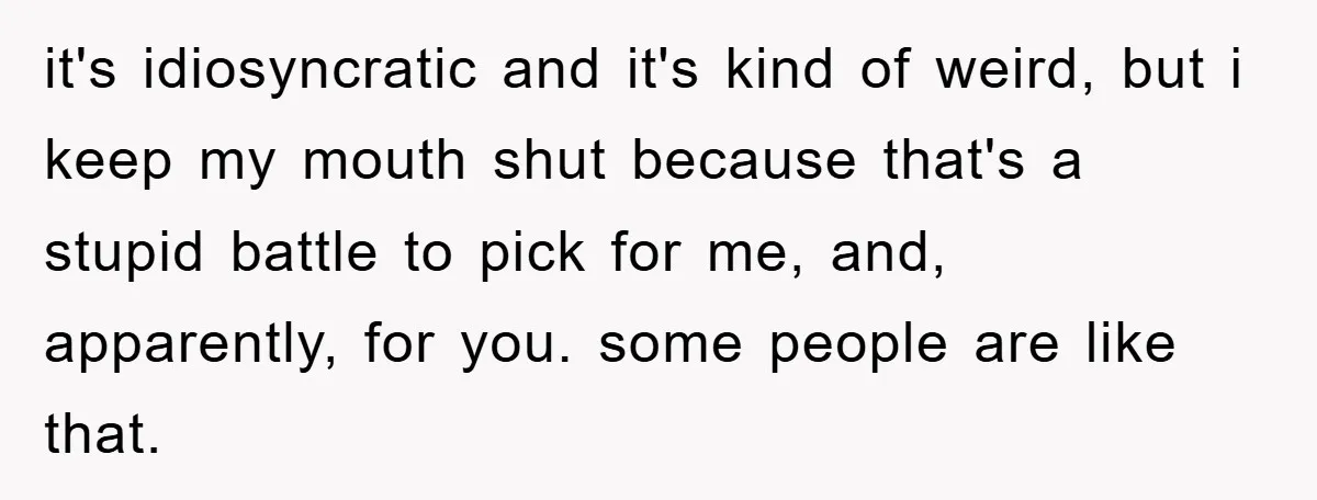 it's idiosyncratic and it's kind of weird, but i keep my mouth shut because that's a stupid battle to pick for me, and, apparently, for you. some people are like...