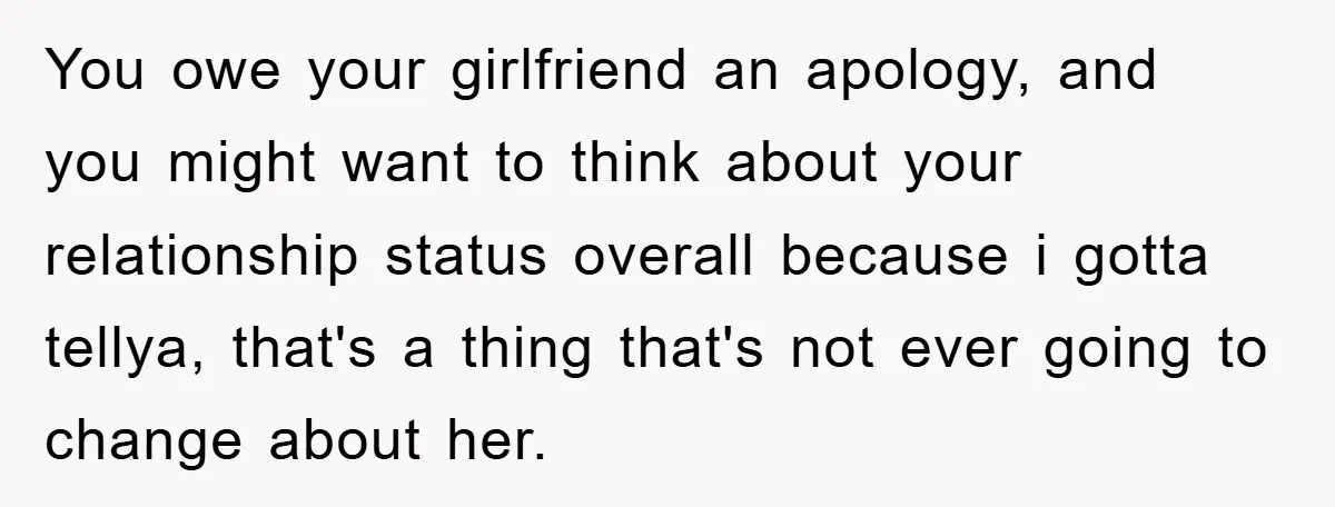 You owe your girlfriend an apology, and you might want to think about your relationship status overall because i gotta tellya, that's a thing that's not ever going to change...