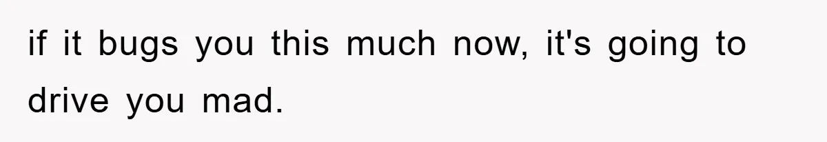 if it bugs you this much now, it's going to drive you mad.
