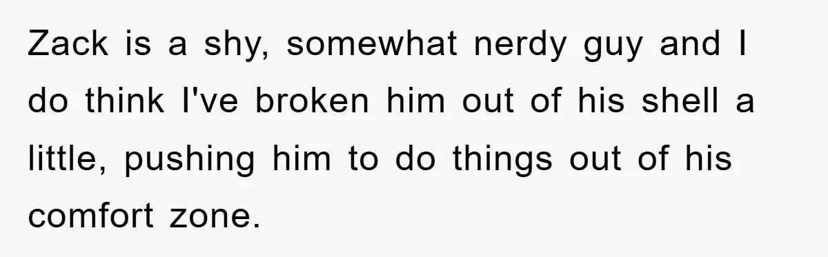 Zack is a shy, somewhat nerdy guy and I do think I've broken him out of his shell a little, pushing him to do things out of his comfort zone.