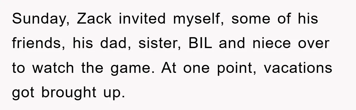 Sunday, Zack invited myself, some of his friends, his dad, sister, BIL and niece over to watch the game. At one point, vacations got brought up.