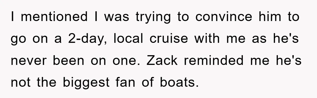 I mentioned I was trying to convince him to go on a 2-day, local cruise with me as he's never been on one. Zack reminded me he's not the biggest...