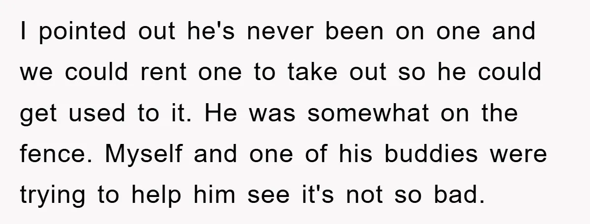 I pointed out he's never been on one and we could rent one to take out so he could get used to it. He was somewhat on the fence. Myself...