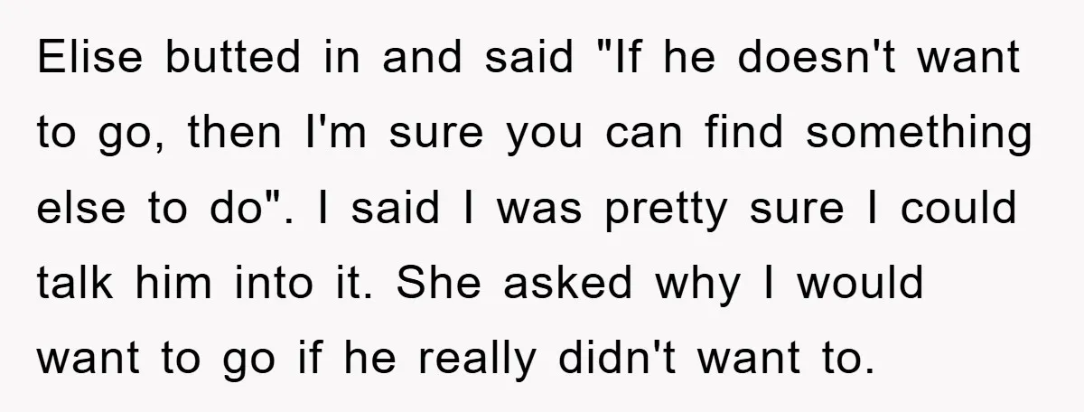 Elise butted in and said "If he doesn't want to go, then I'm sure you can find something else to do". I said I was pretty sure I could talk...