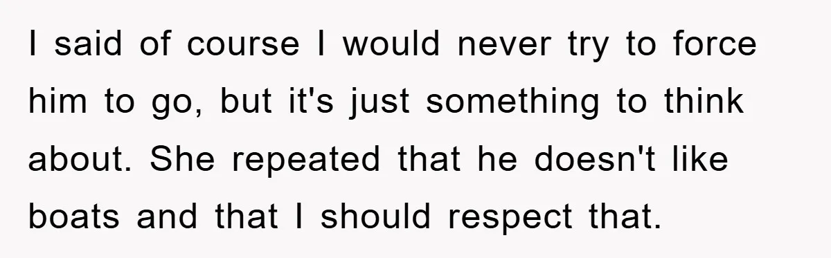 I said of course I would never try to force him to go, but it's just something to think about. She repeated that he doesn't like boats and that I...