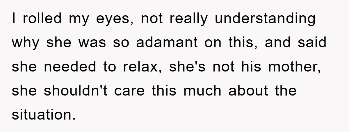 I rolled my eyes, not really understanding why she was so adamant on this, and said she needed to relax, she's not his mother, she shouldn't care this much about...