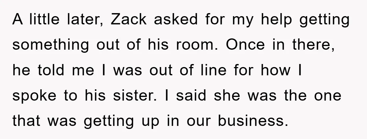 A little later, Zack asked for my help getting something out of his room. Once in there, he told me I was out of line for how I spoke to...