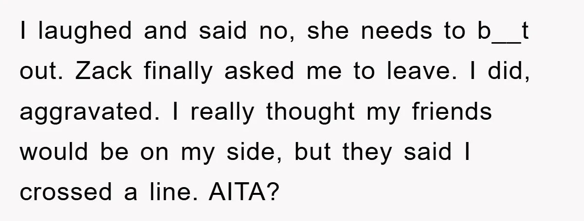 I laughed and said no, she needs to b__t out. Zack finally asked me to leave. I did, aggravated​. I really thought my friends would be on my side, but...