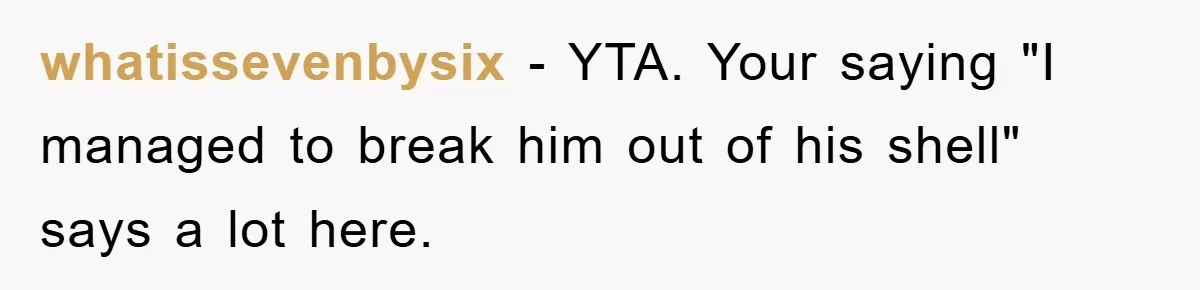 whatissevenbysix − YTA. Your saying "I managed to break him out of his shell" says a lot here.