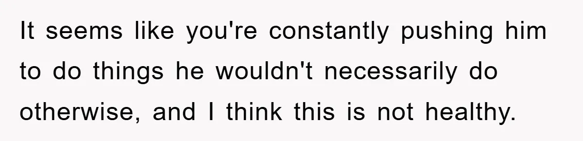 It seems like you're constantly pushing him to do things he wouldn't necessarily do otherwise, and I think this is not healthy.