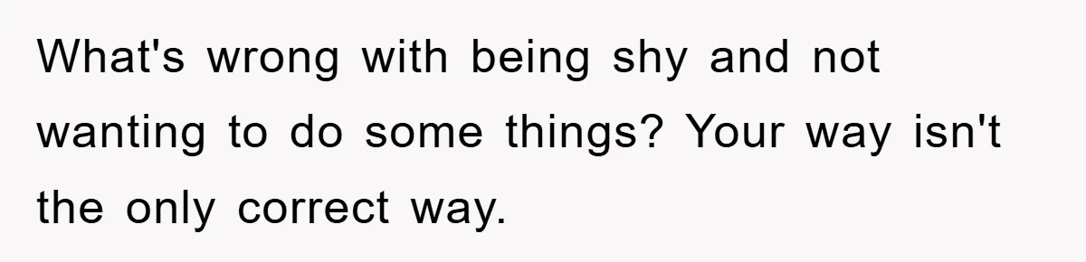 What's wrong with being shy and not wanting to do some things? Your way isn't the only correct way.