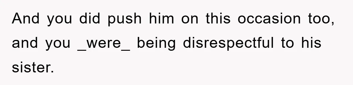And you did push him on this occasion too, and you _were_ being disrespectful to his sister.