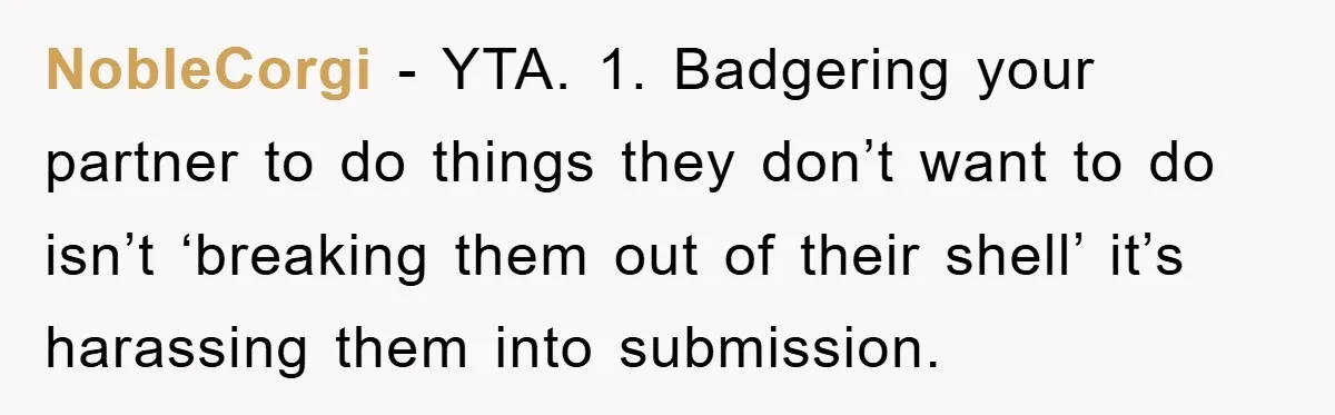 NobleCorgi − YTA. 1. Badgering your partner to do things they don’t want to do isn’t ‘breaking them out of their shell’ it’s harassing them into submission.