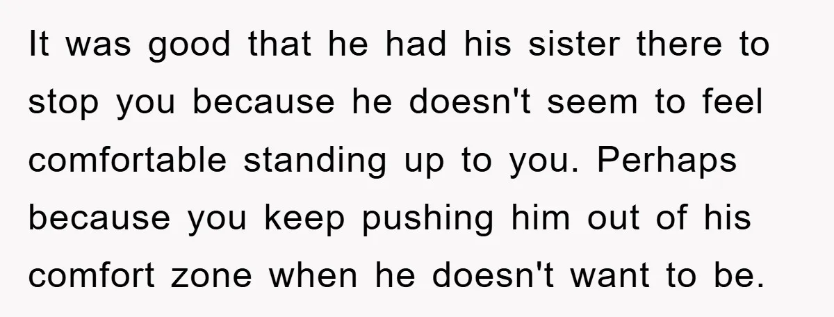 It was good that he had his sister there to stop you because he doesn't seem to feel comfortable standing up to you. Perhaps because you keep pushing him out...