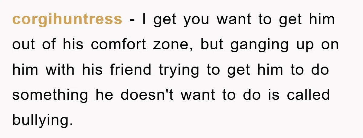 corgihuntress − I get you want to get him out of his comfort zone, but ganging up on him with his friend trying to get him to do something he...