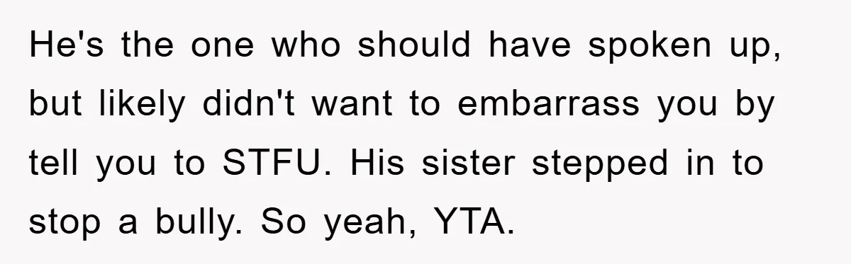 He's the one who should have spoken up, but likely didn't want to embarrass you by tell you to STFU. His sister stepped in to stop a bully. So yeah,...