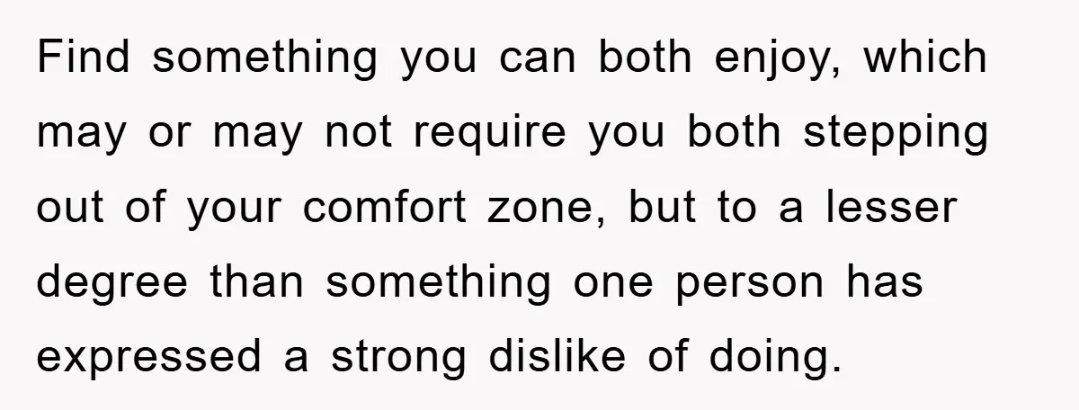 Find something you can both enjoy, which may or may not require you both stepping out of your comfort zone, but to a lesser degree than something one person has...