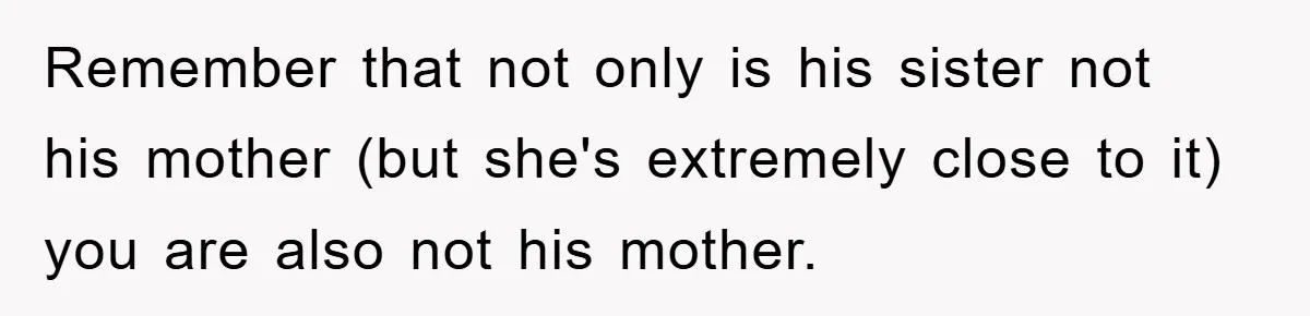 Remember that not only is his sister not his mother (but she's extremely close to it) you are also not his mother.