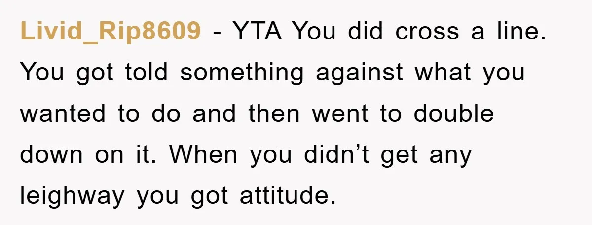 Livid_Rip8609 − YTA You did cross a line. You got told something against what you wanted to do and then went to double down on it. When you didn’t get...