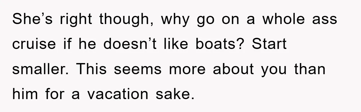 She’s right though, why go on a whole ass cruise if he doesn’t like boats? Start smaller. This seems more about you than him for a vacation sake.