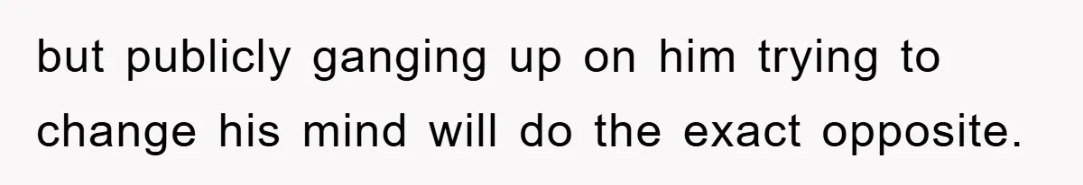but publicly ganging up on him trying to change his mind will do the exact opposite.