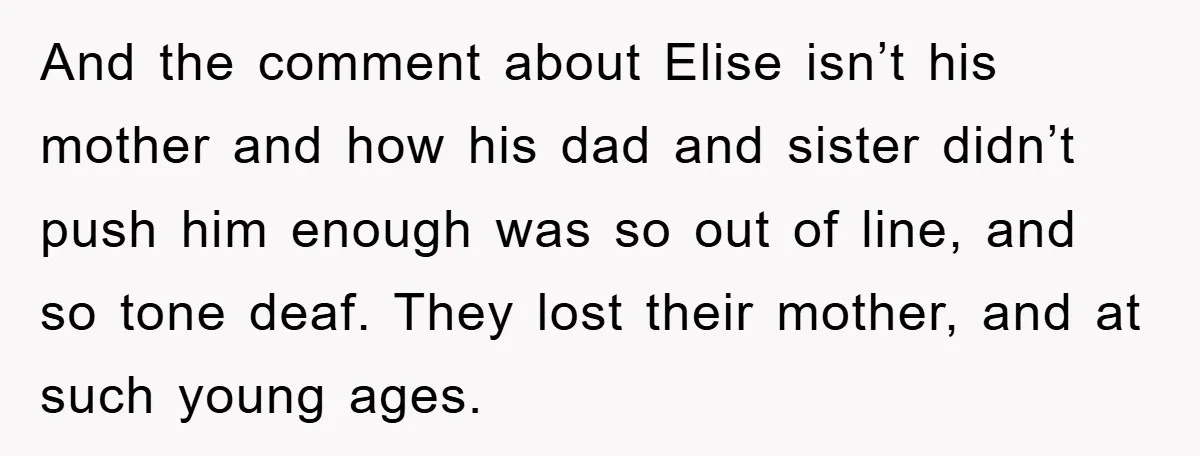 And the comment about Elise isn’t his mother and how his dad and sister didn’t push him enough was so out of line, and so tone deaf. They lost their...