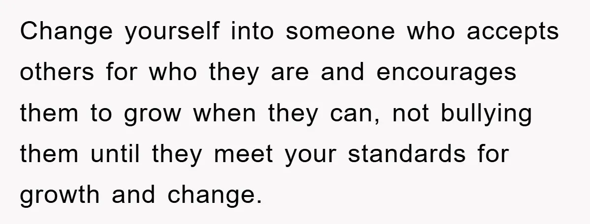 Change yourself into someone who accepts others for who they are and encourages them to grow when they can, not bullying them until they meet your standards for growth and...