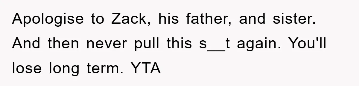Apologise to Zack, his father, and sister. And then never pull this s__t again. You'll lose long term. YTA