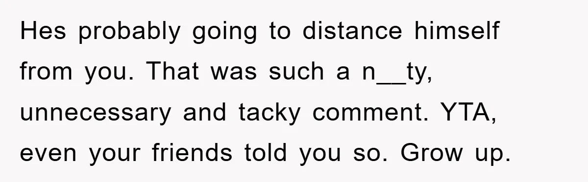 Hes probably going to distance himself from you. That was such a n__ty, unnecessary and tacky comment. YTA, even your friends told you so. Grow up.