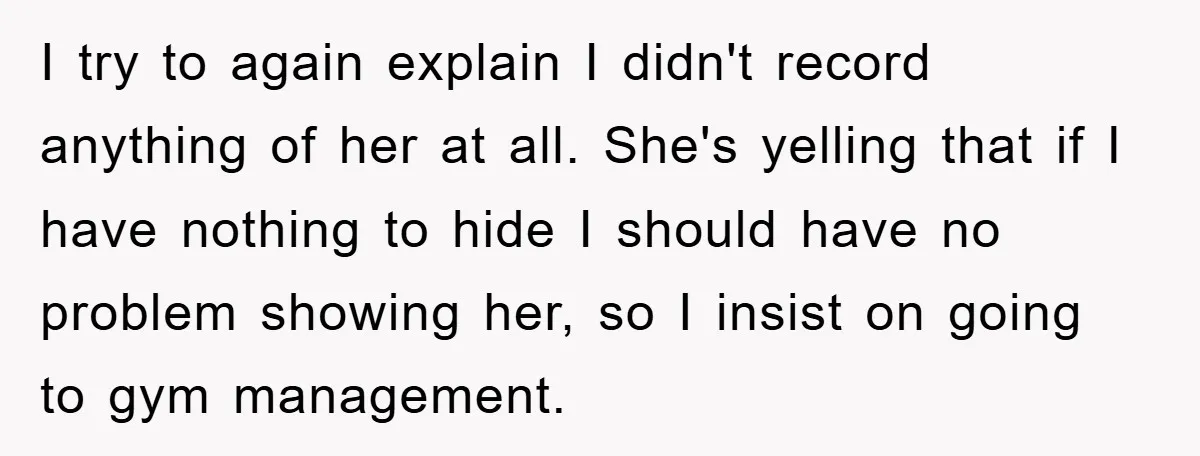 Accused of Being a Perv at the Gym - Man Refuses to Let Woman Search His Phone I try to again explain I didn't record anything of her at all. She's yelling that if I have nothing to hide I should have no problem showing her, so...