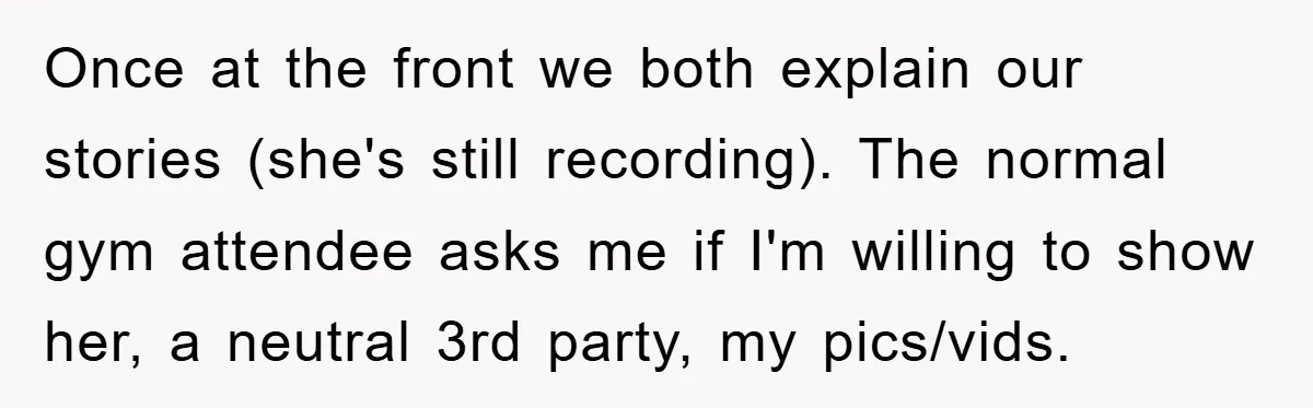 Accused of Being a Perv at the Gym - Man Refuses to Let Woman Search His Phone Once at the front we both explain our stories (she's still recording). The normal gym attendee asks me if I'm willing to show her, a neutral 3rd party, my pics/vids.