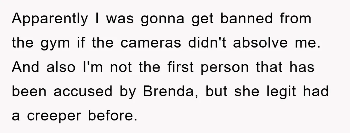 Accused of Being a Perv at the Gym - Man Refuses to Let Woman Search His Phone Apparently I was gonna get banned from the gym if the cameras didn't absolve me. And also I'm not the first person that has been accused by Brenda, but she...