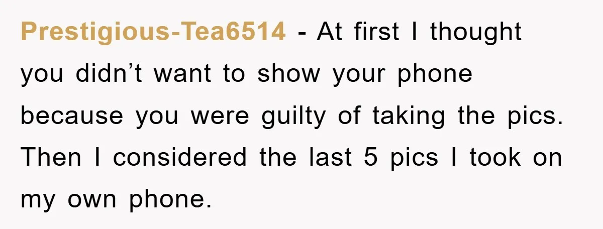 Accused of Being a Perv at the Gym - Man Refuses to Let Woman Search His Phone Prestigious-Tea6514 − At first I thought you didn’t want to show your phone because you were guilty of taking the pics. Then I considered the last 5 pics I took...