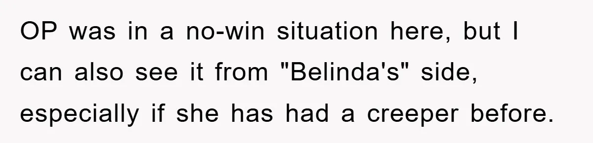 Accused of Being a Perv at the Gym - Man Refuses to Let Woman Search His Phone OP was in a no-win situation here, but I can also see it from "Belinda's" side, especially if she has had a creeper before.
