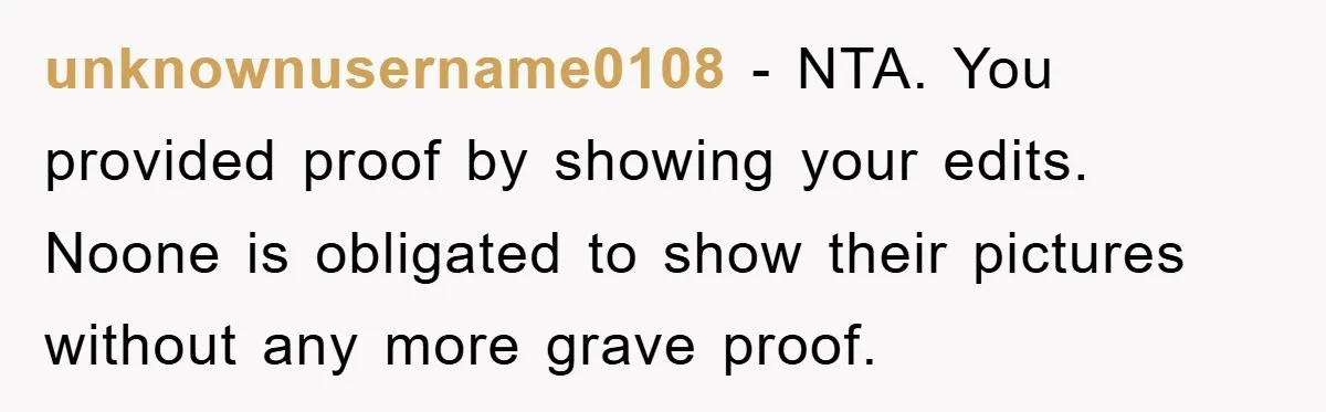 Accused of Being a Perv at the Gym - Man Refuses to Let Woman Search His Phone unknownusername0108 − NTA. You provided proof by showing your edits. Noone is obligated to show their pictures without any more grave proof.