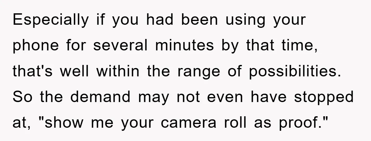 Accused of Being a Perv at the Gym - Man Refuses to Let Woman Search His Phone Especially if you had been using your phone for several minutes by that time, that's well within the range of possibilities. So the demand may not even have stopped at,...