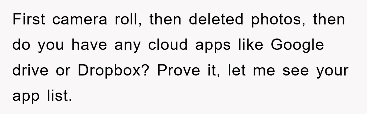 Accused of Being a Perv at the Gym - Man Refuses to Let Woman Search His Phone First camera roll, then deleted photos, then do you have any cloud apps like Google drive or Dropbox? Prove it, let me see your app list.