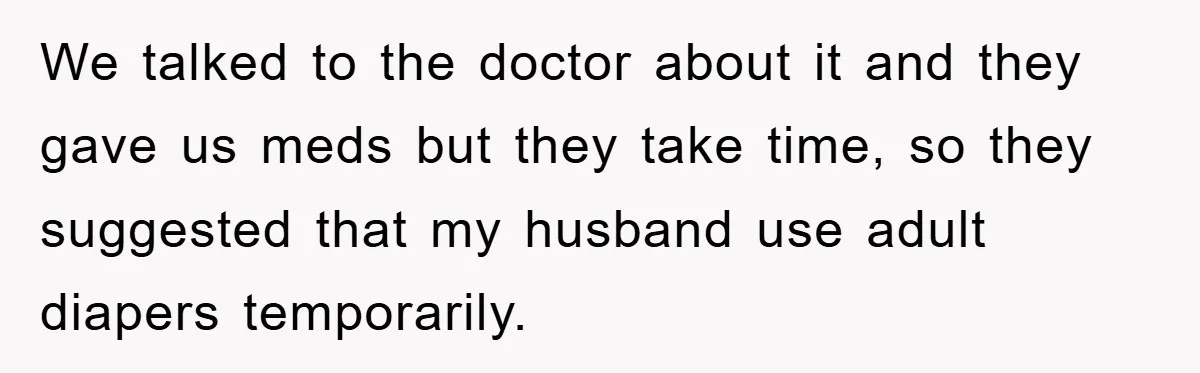 We talked to the doctor about it and they gave us meds but they take time, so they suggested that my husband use adult diapers temporarily.