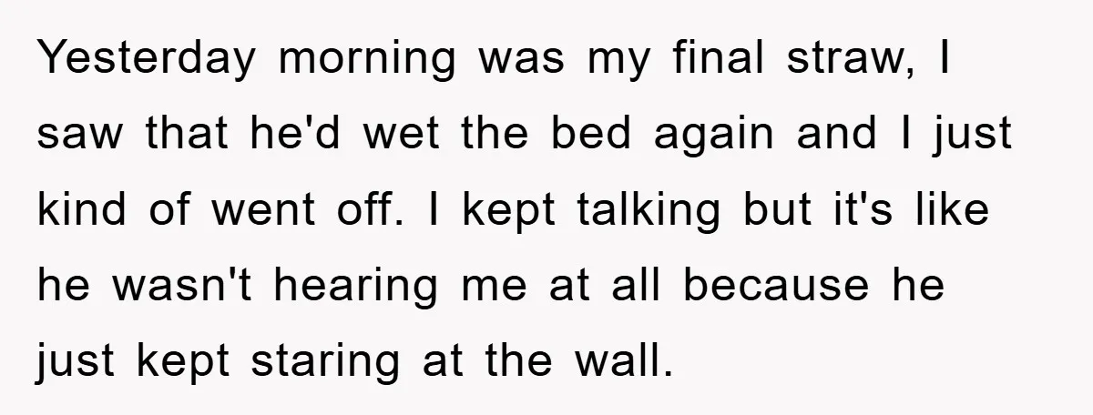 Yesterday morning was my final straw, I saw that he'd wet the bed again and I just kind of went off. I kept talking but it's like he wasn't hearing...