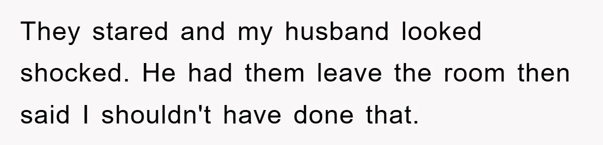 They stared and my husband looked shocked. He had them leave the room then said I shouldn't have done that.