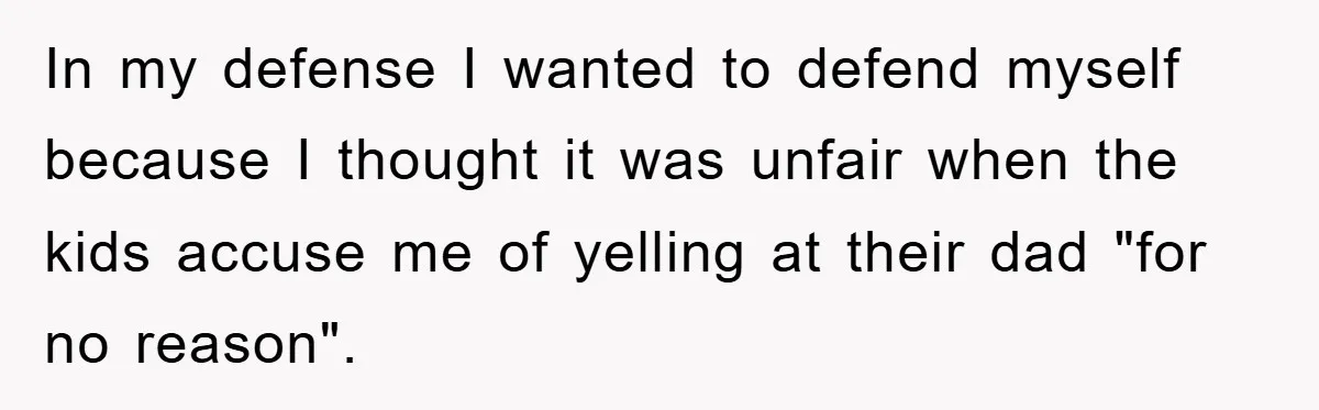 In my defense I wanted to defend myself because I thought it was unfair when the kids accuse me of yelling at their dad "for no reason".