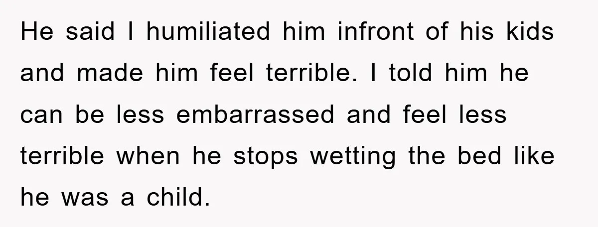 He said I humiliated him infront of his kids and made him feel terrible. I told him he can be less embarrassed and feel less terrible when he stops wetting...