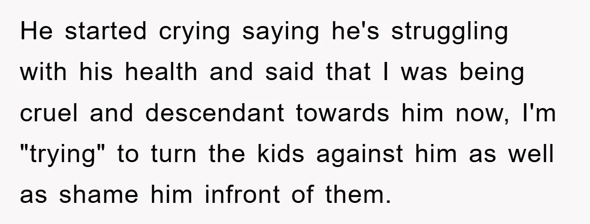 He started crying saying he's struggling with his health and said that I was being cruel and descendant towards him now, I'm "trying" to turn the kids against him as...