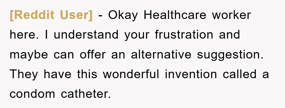 [Reddit User] − Okay Healthcare worker here. I understand your frustration and maybe can offer an alternative suggestion. They have this wonderful invention called a condom catheter.