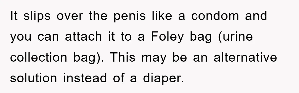 It slips over the penis like a condom and you can attach it to a Foley bag (urine collection bag). This may be an alternative solution instead of a diaper.
