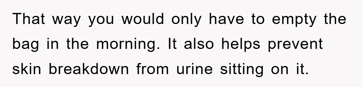 That way you would only have to empty the bag in the morning. It also helps prevent skin breakdown from urine sitting on it.